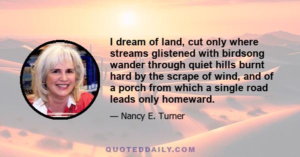 I dream of land, cut only where streams glistened with birdsong wander through quiet hills burnt hard by the scrape of wind, and of a porch from which a single road leads only homeward.