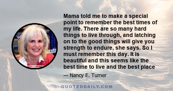 Mama told me to make a special point to remember the best times of my life. There are so many hard things to live through, and latching on to the good things will give you strength to endure, she says. So I must