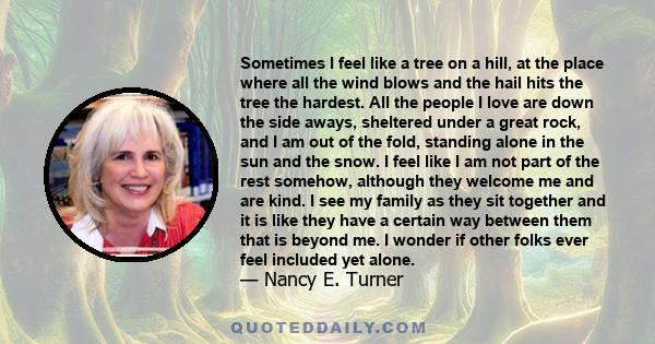 Sometimes I feel like a tree on a hill, at the place where all the wind blows and the hail hits the tree the hardest. All the people I love are down the side aways, sheltered under a great rock, and I am out of the