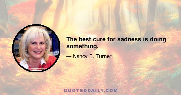 The best cure for sadness is doing something.