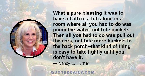 What a pure blessing it was to have a bath in a tub alone in a room where all you had to do was pump the water, not tote buckets. Then all you had to do was pull out the cork, not tote more buckets to the back