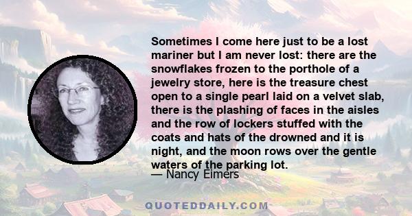 Sometimes I come here just to be a lost mariner but I am never lost: there are the snowflakes frozen to the porthole of a jewelry store, here is the treasure chest open to a single pearl laid on a velvet slab, there is