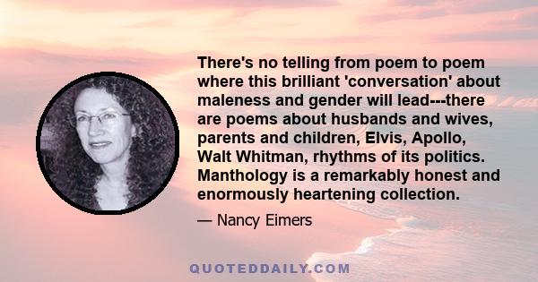 There's no telling from poem to poem where this brilliant 'conversation' about maleness and gender will lead---there are poems about husbands and wives, parents and children, Elvis, Apollo, Walt Whitman, rhythms of its