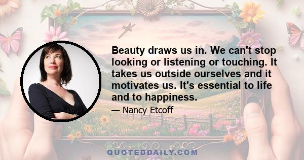 Beauty draws us in. We can't stop looking or listening or touching. It takes us outside ourselves and it motivates us. It's essential to life and to happiness.