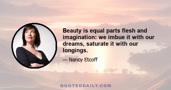 Beauty is equal parts flesh and imagination: we imbue it with our dreams, saturate it with our longings.