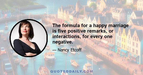 The formula for a happy marriage is five positive remarks, or interactions, for every one negative.