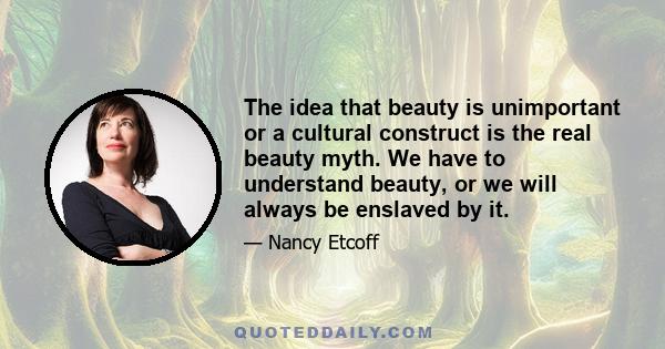 The idea that beauty is unimportant or a cultural construct is the real beauty myth. We have to understand beauty, or we will always be enslaved by it.