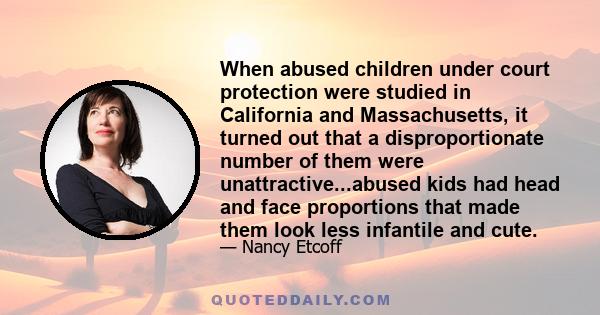 When abused children under court protection were studied in California and Massachusetts, it turned out that a disproportionate number of them were unattractive...abused kids had head and face proportions that made them 