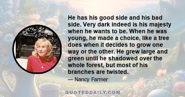 He has his good side and his bad side. Very dark indeed is his majesty when he wants to be. When he was young, he made a choice, like a tree does when it decides to grow one way or the other. He grew large and green