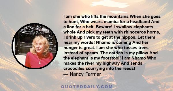 I am she who lifts the mountains When she goes to hunt, Who wears mamba for a headband And a lion for a belt. Beware! I swallow elephants whole And pick my teeth with rhinoceros horns, I drink up rivers to get at the