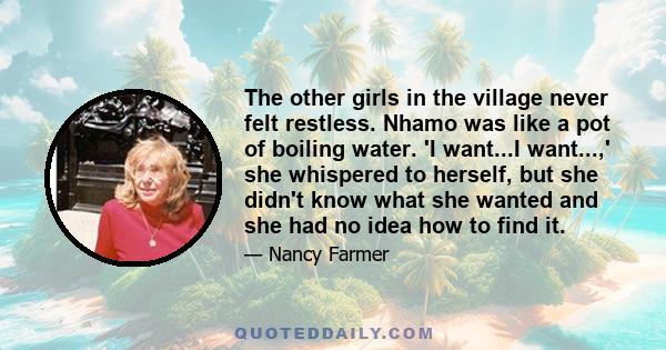 The other girls in the village never felt restless. Nhamo was like a pot of boiling water. 'I want...I want...,' she whispered to herself, but she didn't know what she wanted and she had no idea how to find it.