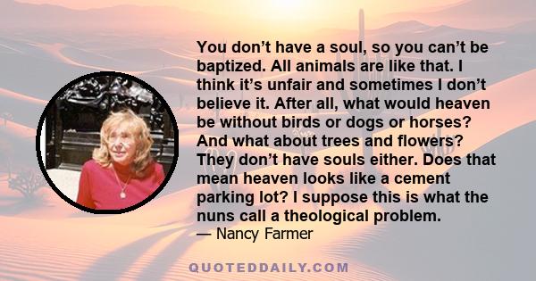 You don’t have a soul, so you can’t be baptized. All animals are like that. I think it’s unfair and sometimes I don’t believe it. After all, what would heaven be without birds or dogs or horses? And what about trees and 