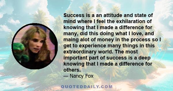 Success is a an attitude and state of mind where I feel the exhilaration of knowing that I made a difference for many, did this doing what I love, and maing alot of money in the process so I get to experience many