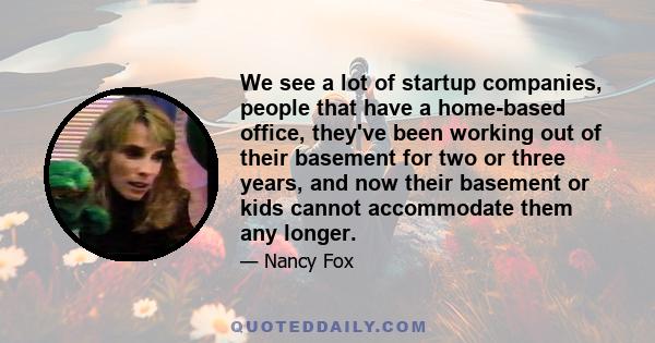 We see a lot of startup companies, people that have a home-based office, they've been working out of their basement for two or three years, and now their basement or kids cannot accommodate them any longer.