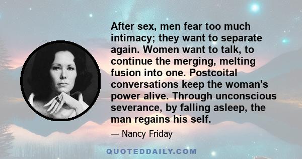 After sex, men fear too much intimacy; they want to separate again. Women want to talk, to continue the merging, melting fusion into one. Postcoital conversations keep the woman's power alive. Through unconscious