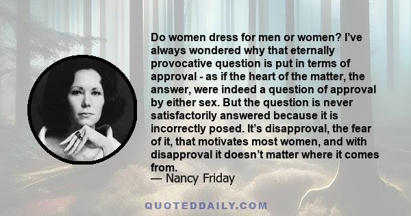 Do women dress for men or women? I’ve always wondered why that eternally provocative question is put in terms of approval - as if the heart of the matter, the answer, were indeed a question of approval by either sex.