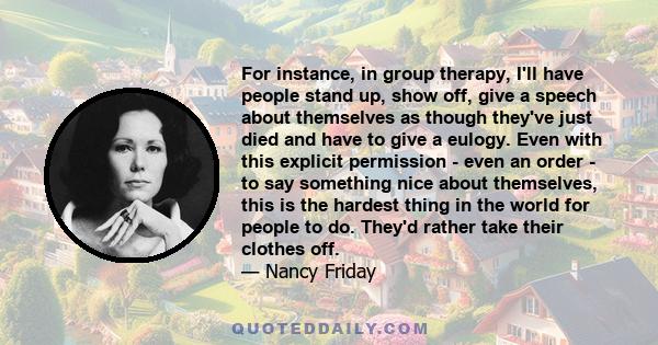 For instance, in group therapy, I'll have people stand up, show off, give a speech about themselves as though they've just died and have to give a eulogy. Even with this explicit permission - even an order - to say