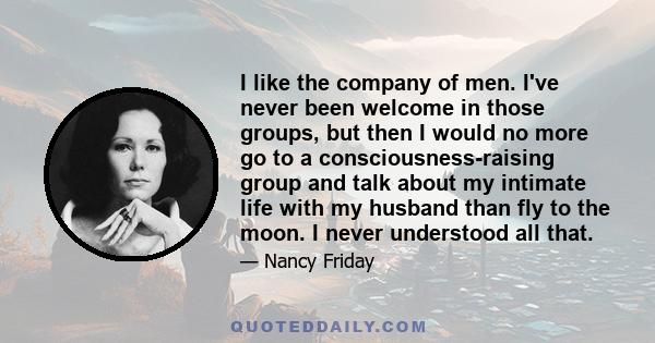 I like the company of men. I've never been welcome in those groups, but then I would no more go to a consciousness-raising group and talk about my intimate life with my husband than fly to the moon. I never understood