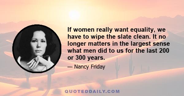 If women really want equality, we have to wipe the slate clean. It no longer matters in the largest sense what men did to us for the last 200 or 300 years.