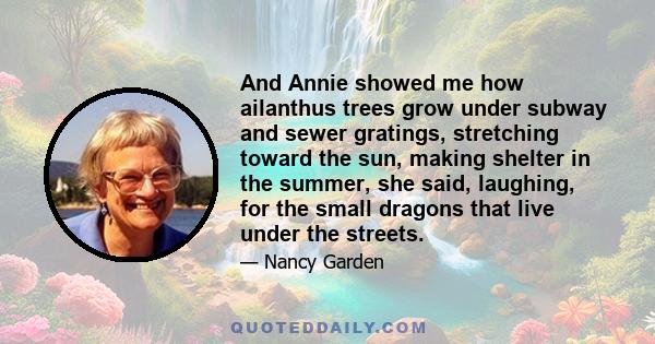 And Annie showed me how ailanthus trees grow under subway and sewer gratings, stretching toward the sun, making shelter in the summer, she said, laughing, for the small dragons that live under the streets.