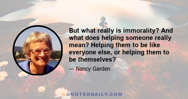 But what really is immorality? And what does helping someone really mean? Helping them to be like everyone else, or helping them to be themselves?