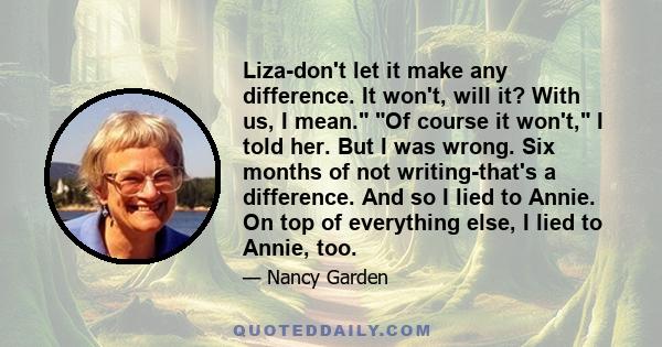 Liza-don't let it make any difference. It won't, will it? With us, I mean. Of course it won't, I told her. But I was wrong. Six months of not writing-that's a difference. And so I lied to Annie. On top of everything