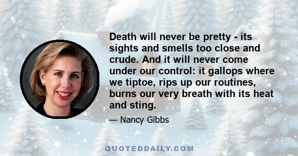 Death will never be pretty - its sights and smells too close and crude. And it will never come under our control: it gallops where we tiptoe, rips up our routines, burns our very breath with its heat and sting.