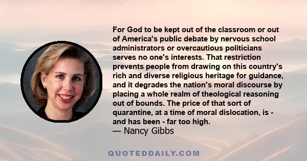 For God to be kept out of the classroom or out of America's public debate by nervous school administrators or overcautious politicians serves no one's interests. That restriction prevents people from drawing on this