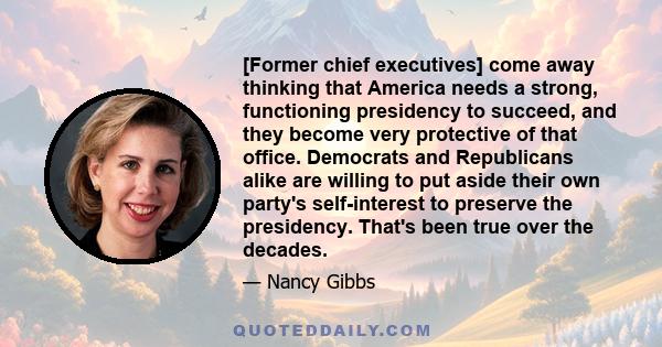 [Former chief executives] come away thinking that America needs a strong, functioning presidency to succeed, and they become very protective of that office. Democrats and Republicans alike are willing to put aside their 