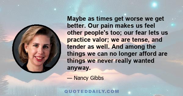 Maybe as times get worse we get better. Our pain makes us feel other people's too; our fear lets us practice valor; we are tense, and tender as well. And among the things we can no longer afford are things we never