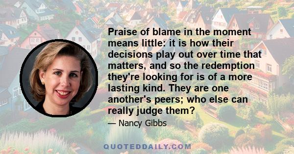 Praise of blame in the moment means little: it is how their decisions play out over time that matters, and so the redemption they're looking for is of a more lasting kind. They are one another's peers; who else can