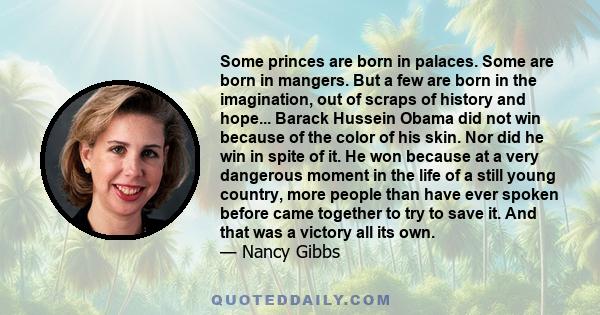 Some princes are born in palaces. Some are born in mangers. But a few are born in the imagination, out of scraps of history and hope... Barack Hussein Obama did not win because of the color of his skin. Nor did he win