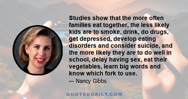 Studies show that the more often families eat together, the less likely kids are to smoke, drink, do drugs, get depressed, develop eating disorders and consider suicide, and the more likely they are to do well in