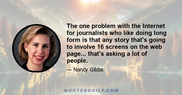 The one problem with the Internet for journalists who like doing long form is that any story that's going to involve 16 screens on the web page... that's asking a lot of people.