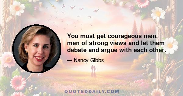 You must get courageous men, men of strong views and let them debate and argue with each other.