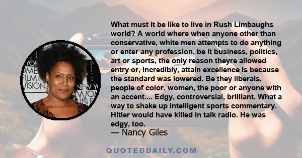 What must it be like to live in Rush Limbaughs world? A world where when anyone other than conservative, white men attempts to do anything or enter any profession, be it business, politics, art or sports, the only