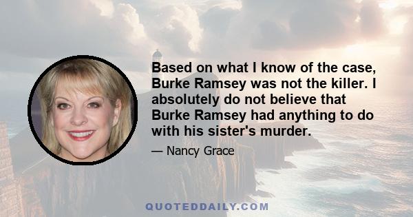 Based on what I know of the case, Burke Ramsey was not the killer. I absolutely do not believe that Burke Ramsey had anything to do with his sister's murder.