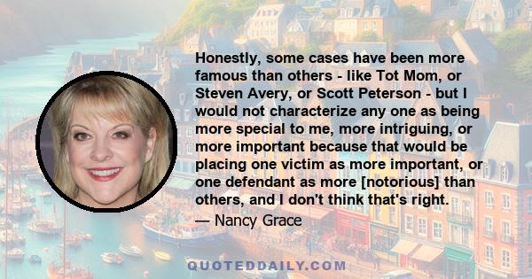 Honestly, some cases have been more famous than others - like Tot Mom, or Steven Avery, or Scott Peterson - but I would not characterize any one as being more special to me, more intriguing, or more important because