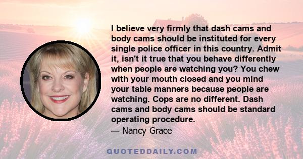 I believe very firmly that dash cams and body cams should be instituted for every single police officer in this country. Admit it, isn't it true that you behave differently when people are watching you? You chew with