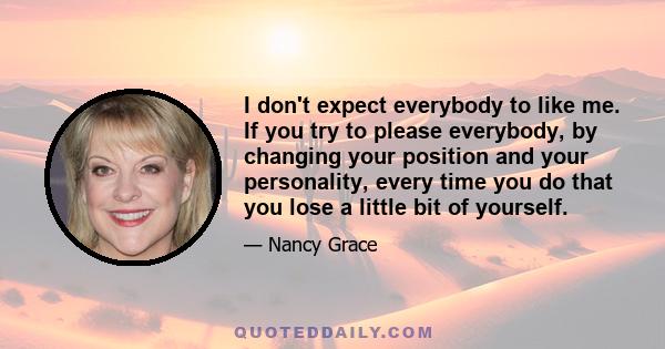 I don't expect everybody to like me. If you try to please everybody, by changing your position and your personality, every time you do that you lose a little bit of yourself.