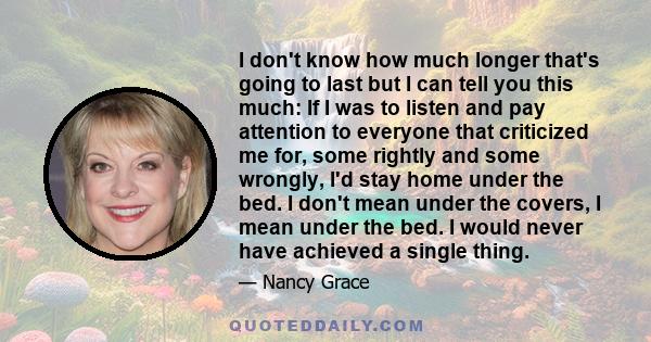 I don't know how much longer that's going to last but I can tell you this much: If I was to listen and pay attention to everyone that criticized me for, some rightly and some wrongly, I'd stay home under the bed. I