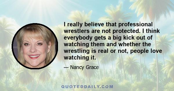 I really believe that professional wrestlers are not protected. I think everybody gets a big kick out of watching them and whether the wrestling is real or not, people love watching it.