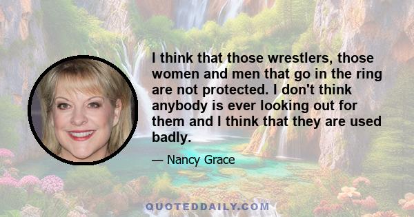 I think that those wrestlers, those women and men that go in the ring are not protected. I don't think anybody is ever looking out for them and I think that they are used badly.