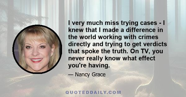 I very much miss trying cases - I knew that I made a difference in the world working with crimes directly and trying to get verdicts that spoke the truth. On TV, you never really know what effect you're having.