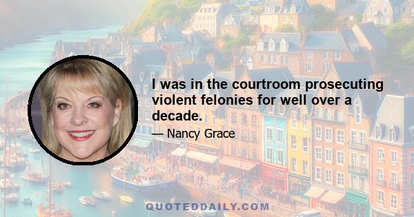 I was in the courtroom prosecuting violent felonies for well over a decade.