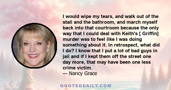 I would wipe my tears, and walk out of the stall and the bathroom, and march myself back into that courtroom because the only way that I could deal with Keith's [ Griffin] murder was to feel like I was doing something