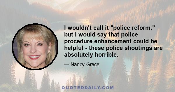 I wouldn't call it police reform, but I would say that police procedure enhancement could be helpful - these police shootings are absolutely horrible.