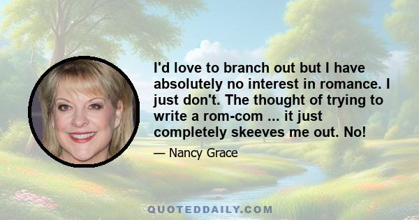 I'd love to branch out but I have absolutely no interest in romance. I just don't. The thought of trying to write a rom-com ... it just completely skeeves me out. No!