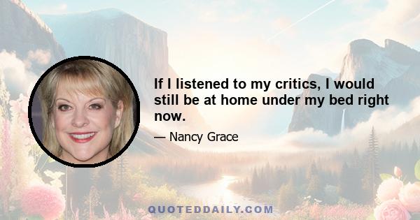 If I listened to my critics, I would still be at home under my bed right now.