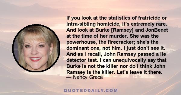 If you look at the statistics of fratricide or intra-sibling homicide, it's extremely rare. And look at Burke [Ramsey] and JonBenet at the time of her murder. She was the powerhouse, the firecracker; she's the dominant